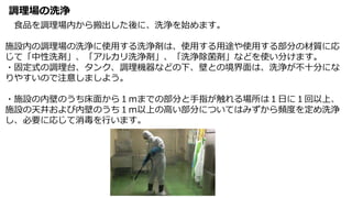 調理場の洗浄
食品を調理場内から搬出した後に、洗浄を始めます。
施設内の調理場の洗浄に使用する洗浄剤は、使用する用途や使用する部分の材質に応
じて「中性洗剤」、「アルカリ洗浄剤」、「洗浄除菌剤」などを使い分けます。
・固定式の調理台、タンク、調理機器などの下、壁との境界面は、洗浄が不十分にな
りやすいので注意しましよう。
・施設の内壁のうち床面から１ｍまでの部分と手指が触れる場所は１日に１回以上、
施設の天井および内壁のうち１ｍ以上の高い部分についてはみずから頻度を定め洗浄
し、必要に応じて消毒を行います。
 
