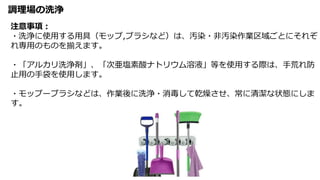 調理場の洗浄
注意事項：
・洗浄に使用する用具（モップ,ブラシなど）は、汚染・非汚染作業区域ごとにそれぞ
れ専用のものを揃えます。
・「アルカリ洗浄剤」、「次亜塩素酸ナトリウム溶液」等を使用する際は、手荒れ防
止用の手袋を使用します。
・モップーブラシなどは、作業後に洗浄・消毒して乾燥させ、常に清潔な状態にしま
す。
 