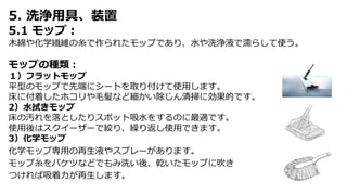 5. 洗浄用具、装置
5.1 モップ：
木綿や化学繊維の糸で作られたモップであり、水や洗浄液で濡らして使う。
モップの種類：
１）フラットモップ
平型のモップで先端にシートを取り付けて使用します。
床に付着したホコリや毛髪など細かい除じん清掃に効果的です。
2）水拭きモップ
床の汚れを落としたりスポット吸水をするのに最適です。
使用後はスクイーザーで絞り、繰り返し使用できます。
3）化学モップ
化学モップ専用の再生液やスプレーがあります。
モップ糸をバケツなどでもみ洗い後、乾いたモップに吹き
つければ吸着力が再生します。
 