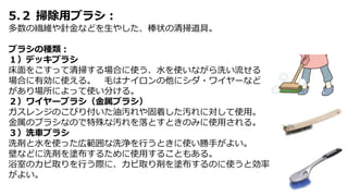 5.２ 掃除用ブラシ：
多数の繊維や針金などを生やした、棒状の清掃道具。
ブラシの種類：
１）デッキブラシ
床面をこすって清掃する場合に使う、水を使いながら洗い流せる
場合に有効に使える。 毛はナイロンの他にシダ・ワイヤーなど
があり場所によって使い分ける。
２）ワイヤーブラシ（金属ブラシ）
ガスレンジのこびり付いた油汚れや固着した汚れに対して使用。
金属のブラシなので特殊な汚れを落とすときのみに使用される。
３）洗車ブラシ
洗剤と水を使った広範囲な洗浄を行うときに使い勝手がよい。
壁などに洗剤を塗布するために使用することもある。
浴室のカビ取りを行う際に、カビ取り剤を塗布するのに使うと効率
がよい。
 