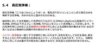 5.４ 高圧洗浄機：
高圧洗浄機（こうあつせんじょうき）は、電気式やガソリンエンジン式で高圧の水を
噴射する洗浄機。冷水のものと温水のものがある。
被洗物に対して水を噴射して洗浄を行うもので､0.2MPa(≒2kgf/cm2)程度がシャワー
洗浄機､2MPa以下がスプレー洗浄機､それ以上をジェット洗浄機として区別します。そ
の洗浄作用には水圧による機械的な剥離作用と水による溶解作用が働きますが､水圧が
高くなるほど機械的な剥離作用の割合が大きくなります。
シャワー洗浄機は一般にすすぎ操作に用いられます｡空気を混入して水圧を高め､節水
するとともに汚れの除去力を高めるシャワーノズルなどもあります。ただし、溶解型
汚れに対しては水量が汚れ除去性に直結するので､空気混入は効き目がありません。
 