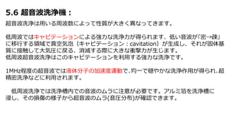 5.6 超音波洗浄機：
超音波洗浄は用いる周波数によって性質が大きく異なってきます。
低周波ではキャビテーションによる強力な洗浄力が得られます、低い音波が｢密→疎｣
に移行する領域で真空気泡（キャビテーション：cavitation）が生成し、それが固体基
質に接触して大気圧に戻る、消滅する際に大きな衝撃力が生じます。
低周波超音波洗浄はこのキャビテーションを利用する強力な洗浄です。
1MHz程度の超音波では液体分子の加速度運動で､均一で穏やかな洗浄作用が得られ､超
精密洗浄などに利用されます。
低周波洗浄では洗浄槽内での音波のムラに注意が必要です。アルミ箔を洗浄槽に
浸し、その損傷の様子から超音波のムラ(音圧分布)が確認できます。
 