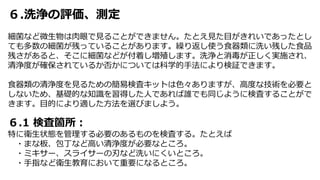 ６.洗浄の評価、測定
細菌など微生物は肉眼で見ることができません。たとえ見た目がきれいであったとし
ても多数の細菌が残っていることがあります。繰り返し使う食器類に洗い残した食品
残さがあると、そこに細菌などが付着し増殖します。洗浄と消毒が正しく実施され、
清浄度が確保されているか否かについては科学的手法により検証できます。
食器類の清浄度を見るための簡易検査キットは色々ありますが、高度な技術を必要と
しないため、基礎的な知識を習得した人であれば誰でも同じように検査することがで
きます。目的により適した方法を選びましよう。
６.1 検査箇所：
特に衛生状態を管理する必要のあるものを検査する。たとえば
・まな板、包丁など高い清浄度が必要なところ。
・ミキサー、スライサーの刃など洗いにくいところ。
・手指など衛生教育において重要になるところ。
 