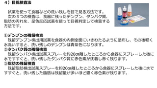 ４）目視検査法
試薬を使って食器などの洗い残しを目で見る方法です。
次の３つの検査は、食器に残ったデンプン、タンパク質、
脂肪の汚れを、呈色反応試薬を使って目視判定して検査する
方法です。
①デンプンの残留検査
残留デンプン検出用試薬を食器の内側全面にいきわたるように塗布し、その後軽く
水洗いすると、洗い残しのデンプンは青紫色になります。
②タンパク質の残留検査
残留タンパク検出試薬スプレーを約20㎝離したところから食器にスプレーした後に
水ですすぐと、洗い残したタンパク質に赤色素が沈着し赤く残ります。
③脂肪の残留検査
残留脂肪検出試薬スプレーを約20㎝離したところから食器にスプレーした後に水で
すすぐと、洗い残した脂肪は残留量が多いほど濃く赤色素が残ります。
 