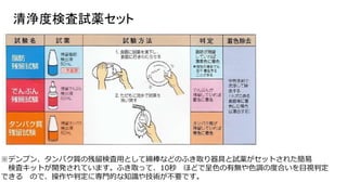 清浄度検査試薬セット
※デンプン、タンパク質の残留検査用として綿棒などのふき取り器具と試薬がセットされた簡易
検査キットが開発されています。ふき取って、10秒 ほどで呈色の有無や色調の度合いを目視判定
できる ので、操作や判定に専門的な知識や技術が不要です。
 