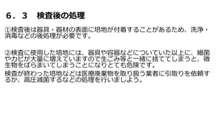 ６．３ 検査後の処理
①検査後は器具・器材の表面に培地が付着することがあるため、洗浄・
消毒などの後処理が必要です。
②検査に使用した培地には、器具や容器などについていた以上に、細菌
やカビが大量に増えていますので生ごみ等と一緒に捨ててしまうと、微
生物をばらまいてしまうことになりとても危険です。
検査が終わった培地などは医療廃棄物を取り扱う業者に引取りを依頼す
るか、高圧滅菌するなどの処理を行いましよう。
 