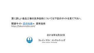 ２０１８年９月０２日
ク コンサルティングクレイン テクノ コンサルティング
Ｃｒａｎｅ ｔｅｃｈｎｏ Ｃｏｎｓｕｌｔｉｎｇ．
更に詳しい食品工場の洗浄技術については下記のサイトを見て下さい。
関連サイト：匠の知恵⇒ 固有技術
https://takuminotie.com/
 