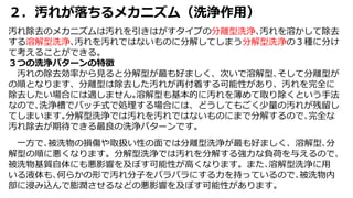 ２．汚れが落ちるメカニズム（洗浄作用）
汚れ除去のメカニズムは汚れを引きはがすタイプの分離型洗浄､汚れを溶かして除去
する溶解型洗浄､汚れを汚れではないものに分解してしまう分解型洗浄の３種に分け
て考えることができる。
３つの洗浄パターンの特徴
汚れの除去効率から見ると分解型が最も好ましく、次いで溶解型､そして分離型が
の順となります、分離型は除去した汚れが再付着する可能性があり、汚れを完全に
除去したい場合には適しません｡溶解型も基本的に汚れを薄めて取り除くという手法
なので､洗浄槽でバッチ式で処理する場合には、どうしてもごく少量の汚れが残留し
てしまいます｡分解型洗浄では汚れを汚れではないものにまで分解するので､完全な
汚れ除去が期待できる最良の洗浄パターンです。
一方で､被洗物の損傷や取扱い性の面では分離型洗浄が最も好ましく、溶解型､分
解型の順に悪くなります。分解型洗浄では汚れを分解する強力な負荷を与えるので、
被洗物基質自体にも悪影響を及ぼす可能性が高くなります。また､溶解型洗浄に用
いる液体も､何らかの形で汚れ分子をバラバラにする力を持っているので､被洗物内
部に浸み込んで膨潤させるなどの悪影響を及ぼす可能性があります。
 