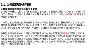 2.1 分離型洗浄の特徴
①分離型洗浄の効率を左右する要素
水は他の液体に比較して汚れの反発力を大きくする性質が優れています。水洗いだ
けでも泥やホコリなどを結構うまく除去できますが､これは汚れの反発力を増す水の
性質によります。
水流などの機械力は汚れを引きはがす作用に直結します｡機械力が大きいほど分
離型洗浄は効率が良くなるといえます｡ただし､通常の水流では微小汚れには作用し
にくいです｡微小粒子汚れの引きはがしには超音波洗浄などが有効に働きます。
分離型洗浄は除去された汚れが再び被洗物に付着する現象(再汚染)が問題になりま
す。とくに水に浮いてしまうタイプの汚れは問題になります｡洗浄液の表面に浮いた
汚れが被洗物を引き上げる際に大量に再付着してしまいます。このような再汚染を
防ぐ工夫も分離型洗浄では重要なポイントになります｡再汚染防止にも界面活性剤や
アルカリ剤が有効に働きます。
 