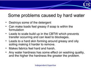 LTC 
Some problems caused by hard water 
• Destroys some of the detergent 
• Can make loads feel greasy if soap is within the 
formulation 
• Leads to scale build up in the CBTW which prevents 
transfer occurring and can lead to blockages. 
• Leads to a hard skin forming around greasy and oily 
soiling making it harder to remove. 
• Makes fabrics feel hard and harsh. 
• Any water hardness has some effect on washing quality, 
and the higher the hardness the greater the problem. 
Independent Expertise 
 