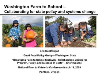 Washington Farm to School –  Collaborating for state policy and systems change Erin MacDougall Good Food Policy Group – Washington State “ Organizing Farm to School Statewide: Collaboration Models for Program, Policy, and Success of Scale” – Short Course National Farm to Cafeteria Conference March 19, 2009 Portland, Oregon 