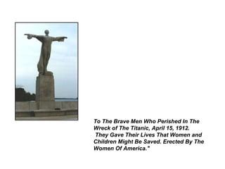 To The Brave Men Who Perished In The
Wreck of The Titanic, April 15, 1912.
They Gave Their Lives That Women and
Children Might Be Saved. Erected By The
Women Of America."
 