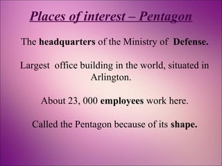 Places of interest – Pentagon 
The headquarters of the Ministry of Defense. 
Largest office building in the world, situated in 
Arlington. 
About 23, 000 employees work here. 
Called the Pentagon because of its shape. 
 