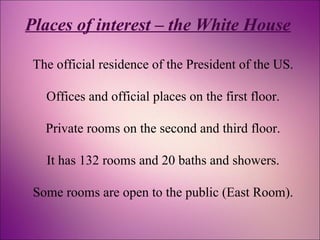 Places of interest – the White House 
The official residence of the President of the US. 
Offices and official places on the first floor. 
Private rooms on the second and third floor. 
It has 132 rooms and 20 baths and showers. 
Some rooms are open to the public (East Room). 
 