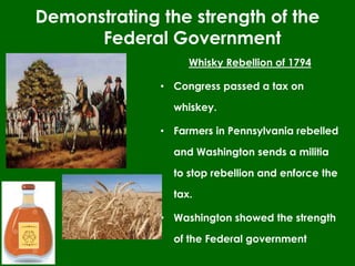 Whisky Rebellion of 1794
• Congress passed a tax on
whiskey.
• Farmers in Pennsylvania rebelled
and Washington sends a militia
to stop rebellion and enforce the
tax.
• Washington showed the strength
of the Federal government
Demonstrating the strength of the
Federal Government
 