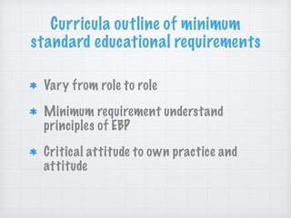 Curricula outline of minimum
standard educational requirements
Vary from role to role
Minimum requirement understand
principles of EBP
Critical attitude to own practice and
attitude
 