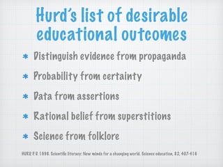 Hurd’s list of desirable
educational outcomes
Distinguish evidence from propaganda
Probability from certainty
Data from assertions
Rational belief from superstitions
Science from folklore
HURD, P. D. 1998. Scientiﬁc literacy: New minds for a changing world. Science education, 82, 407-416
 