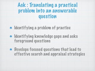 Ask : Translating a practical
problem into an answerable
question
Identifying a problem of practice
Identifying knowledge gaps and asks
foreground questions
Develops focused questions that lead to
effective search and appraisal strategies
 