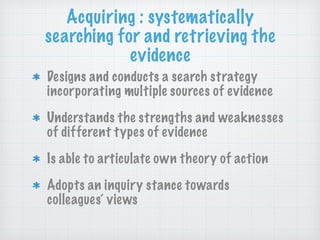 Acquiring : systematically
searching for and retrieving the
evidence
Designs and conducts a search strategy
incorporating multiple sources of evidence
Understands the strengths and weaknesses
of different types of evidence
Is able to articulate own theory of action
Adopts an inquiry stance towards
colleagues’ views
 