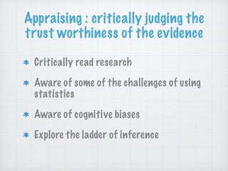 Appraising : critically judging the
trust worthiness of the evidence
Critically read research
Aware of some of the challenges of using
statistics
Aware of cognitive biases
Explore the ladder of inference
 