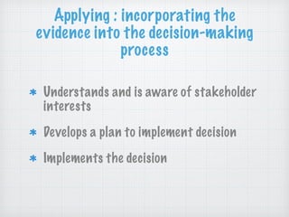Applying : incorporating the
evidence into the decision-making
process
Understands and is aware of stakeholder
interests
Develops a plan to implement decision
Implements the decision
 