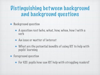 Distinguishing between background
and background questions
Background question
A question root (who, what, how, when, how ) with a
verb
An issue or matter of interest
What are the potential beneﬁts of using ICT to help with
pupils’ learning
Foreground question
For KS1 pupils how can ICT help with struggling readers?
 