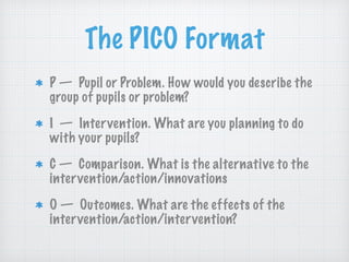 The PICO Format
P — Pupil or Problem. How would you describe the
group of pupils or problem?
I — Intervention. What are you planning to do
with your pupils?
C — Comparison. What is the alternative to the
intervention/action/innovations
O — Outcomes. What are the effects of the
intervention/action/intervention?
 