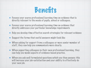 Beneﬁts
Focuses your scarce professional learning time on evidence that is
directly relevant to the needs of pupils, school or colleagues.
Focuses your scarce professional learning time on evidence that
directly addresses your particular knowledge requirements
Help you develop time effective search strategies for relevant evidence
Suggest the forms that useful answers might look like
When asking for support from a colleagues or more senior member of
staff, they can help you communicate more clearly.
When supporting colleagues in their own professional learning, they
can help you model aspects of evidence-based practice.
When you ask well formulated questions which you then answer, this
will increase your job-satisfaction and your ability to effectively do
your own job.
 