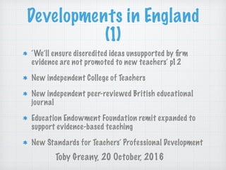 Developments in England
(1)
‘We’ll ensure discredited ideas unsupported by ﬁrm
evidence are not promoted to new teachers’ p12
New independent College of Teachers
New independent peer-reviewed British educational
journal
Education Endowment Foundation remit expanded to
support evidence-based teaching
New Standards for Teachers’ Professional Development
Toby Greany, 20 October, 2016
 