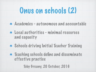Onus on schools (2)
Academies - autonomous and accountable
Local authorities - minimal resources
and capacity
Schools driving Initial Teacher Training
Teaching schools deﬁne and disseminate
effective practice
Toby Greany, 20 October, 2016
 