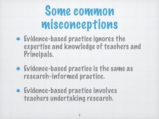 Some common
misconceptions
Evidence-based practice ignores the
expertise and knowledge of teachers and
Principals.
Evidence-based practice is the same as
research-informed practice.
Evidence-based practice involves
teachers undertaking research.
9
 