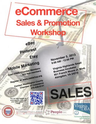 eCommerce
Sales & Promotion
Workshop

eBay
rest 
Pinte
Etsy
M
obile
M

ting
arke

ers;
Memb rs
mber
be
E Cha Non-mem
RE
F
$15
Cost:
rg
rtup.o
.vasta
: www
ter at
unty
Regis
on Co rce
hingt
e
t Was of Comm 41
ontac mber
C
8-81
Cha
7 6 -6 2
2

You can also register by
scanning this code with
your smart phone or
tablet.

013
r 5, 2
e




mb
Nove M - 12:00 PM
9 :0 0 A

all
ds Sm

 inia Highlan ator
b
d.
Virg
s Incu ore Jr. Blv
es
Busin nch Mo
210
re
851 F on, VA 24
d
Abing

ALES
S

 
