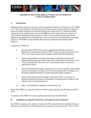 PRESIDENT SIGNS THE JOBS ACT INTO LAW TO SIMPLIFY
                            CAPITAL FORMATION


A.     Introduction

President Obama signed into law last week the Jumpstart Our Business Startups Act (the “JOBS
Act”). This new legislation is intended to spur job creation and economic growth by making it
easier for smaller companies to raise public and private capital in the U.S. financial markets.
Among the most significant provisions in the JOBS Act is the creation of a new category of
issuers called “emerging growth companies” (“EGCs”) that would be exempt from certain
regulatory requirements for a limited period of time in an effort to encourage them to go public
in the U.S. The JOBS Act also includes other measures intended to ease private capital
formation.

In general, the JOBS Act:

       •       provides relief to EGCs from various requirements and other restrictions
               applicable to initial public offerings (“IPOs”) and (on a transitional basis, for up
               to five years) from certain public company periodic reporting obligations;

       •       removes the prohibition on general solicitation in connection with private
               offerings effected pursuant to Rule 506 or Rule 144A under the Securities Act of
               1933, as amended (the “Securities Act”), provided that sales are limited to
               qualifying investors;

       •       alters the thresholds that trigger registration of an issuer’s securities under Section
               12(g) of the Securities Exchange Act of 1934, as amended (the “Exchange Act”),
               including a different threshold for banks and bank holding companies;

       •       authorizes the Security and Exchange Commission (“SEC”) to increase the
               amount permitted to be raised in a Regulation A offering from $5 million to $50
               million in any 12-month period; and

       •       adds a “crowdfunding” exemption to the Securities Act.

Many of the JOBS Act’s provisions became effective upon signing by the President on April 5,
2012.

A summary of the JOBS Act’s more significant provisions are described below.

B.     Facilitation of Capital Formation by “Emerging Growth Companies”

The JOBS Act creates a new category of issuer, the EGC, that provides for modified disclosure
obligations and flexibility in other requirements in connection with such issuer’s IPO, as well as
 