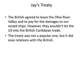 Jay’s Treaty
• The British agreed to leave the Ohio River
Valley and to pay for the damages to our
seized ships. However, they wouldn’t let the
US into the British Caribbean trade.
• The treaty was not a popular one, but it did
ease relations with the British.

 