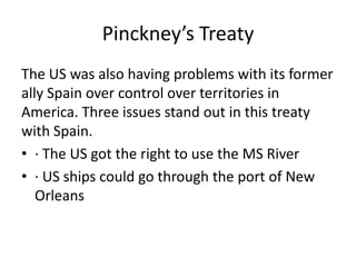 Pinckney’s Treaty
The US was also having problems with its former
ally Spain over control over territories in
America. Three issues stand out in this treaty
with Spain.
• · The US got the right to use the MS River
• · US ships could go through the port of New
Orleans

 