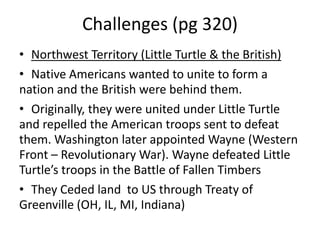 Challenges (pg 320)
• Northwest Territory (Little Turtle & the British)
• Native Americans wanted to unite to form a
nation and the British were behind them.
• Originally, they were united under Little Turtle
and repelled the American troops sent to defeat
them. Washington later appointed Wayne (Western
Front – Revolutionary War). Wayne defeated Little
Turtle’s troops in the Battle of Fallen Timbers
• They Ceded land to US through Treaty of
Greenville (OH, IL, MI, Indiana)

 