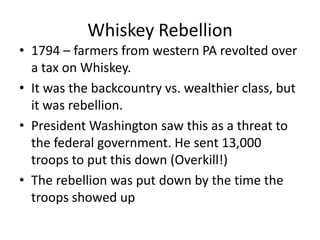 Whiskey Rebellion
• 1794 – farmers from western PA revolted over
a tax on Whiskey.
• It was the backcountry vs. wealthier class, but
it was rebellion.
• President Washington saw this as a threat to
the federal government. He sent 13,000
troops to put this down (Overkill!)
• The rebellion was put down by the time the
troops showed up

 