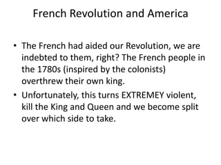 French Revolution and America
• The French had aided our Revolution, we are
indebted to them, right? The French people in
the 1780s (inspired by the colonists)
overthrew their own king.
• Unfortunately, this turns EXTREMEY violent,
kill the King and Queen and we become split
over which side to take.

 