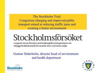 The Stockholm Trial: Congestion charging and improved public transport aimed at reducing traffic jams and creating a better environment Gunnar Söderholm, director head of environment- and health department 