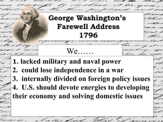 1.  lacked military and naval power 2.  could lose independence in a war 3.  internally divided on foreign policy issues 4.  U.S. should devote energies to developing their economy and solving domestic issues George Washington’s  Farewell Address 1796 We…… 