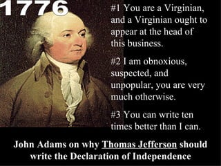 #1 You are a Virginian, and a Virginian ought to appear at the head of this business. #2 I am obnoxious, suspected, and unpopular, you are very much otherwise. #3 You can write ten times better than I can. John Adams on why  Thomas Jefferson  should write the Declaration of Independence 1776 