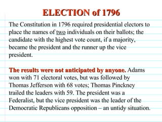 ELECTION of 1796                              The Constitution in 1796 required presidential electors to place the names of  two  individuals on their ballots; the candidate with the highest vote count, if a majority, became the president and the runner up the vice president. The results were not anticipated by anyone.  Adams won with 71 electoral votes, but was followed by Thomas Jefferson with 68 votes; Thomas Pinckney trailed the leaders with 59. The president was a Federalist, but the vice president was the leader of the Democratic Republicans opposition – an untidy situation. 