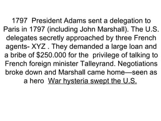 1797  President Adams sent a delegation to Paris in 1797 (including John Marshall). The U.S. delegates secretly approached by three French agents- XYZ . They demanded a large loan and a bribe of $250.000 for the  privilege of talking to French foreign minister Talleyrand. Negotiations broke down and Marshall came home—seen as a hero   War hysteria swept the U.S.   