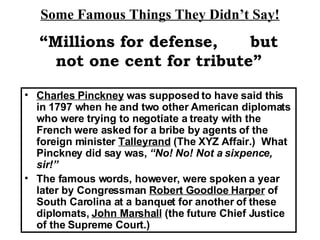 Some Famous Things They Didn’t Say! Charles Pinckney  was supposed to have said this in 1797 when he and two other American diplomats who were trying to negotiate a treaty with the French were asked for a bribe by agents of the foreign minister  Talleyrand  (The XYZ Affair.)  What Pinckney did say was,  “No! No! Not a sixpence, sir!” The famous words, however, were spoken a year later by Congressman  Robert Goodloe Harper  of South Carolina at a banquet for another of these diplomats,  John Marshall  (the future Chief Justice of the Supreme Court.) “ Millions for defense,  but not one cent for tribute” 