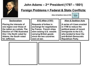Sectionalism Placing the interests of one region over those of the nation as a whole. The Election of 1796 illustrated this > the North voted for Adams; the South voted for Jefferson. XYZ Affair (1797) Requests of bribes in exchange for negotiations by France.  French ships were seizing U.S. vessels carrying British goods since the two countries were at war.  Alien & Sedition Acts A series of 4 laws enacted in 1798 to reduce the political power of recent immigrants to the U.S., who tended to favor the anti-British Democratic Republican Party.  John Adams – 2 nd  President (1797 – 1801) Foreign Problems + Federal & State Conflicts: Alien & Sedition Acts (2:30) 