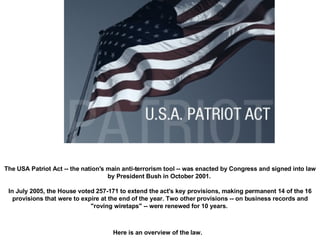 The USA Patriot Act -- the nation's main anti-terrorism tool -- was enacted by Congress and signed into law by President Bush in October 2001.  In July 2005, the House voted 257-171 to extend the act's key provisions, making permanent 14 of the 16 provisions that were to expire at the end of the year. Two other provisions -- on business records and "roving wiretaps" -- were renewed for 10 years.  Here is an overview of the law.   