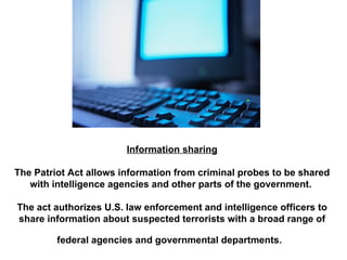 Information sharing The Patriot Act allows information from criminal probes to be shared with intelligence agencies and other parts of the government.  The act authorizes U.S. law enforcement and intelligence officers to share information about suspected terrorists with a broad range of federal agencies and governmental departments.   