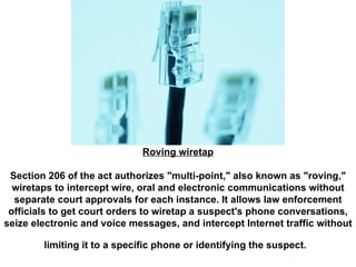 Roving wiretap Section 206 of the act authorizes "multi-point," also known as "roving," wiretaps to intercept wire, oral and electronic communications without separate court approvals for each instance. It allows law enforcement officials to get court orders to wiretap a suspect's phone conversations, seize electronic and voice messages, and intercept Internet traffic without limiting it to a specific phone or identifying the suspect.   