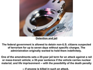 Detention and jail The federal government is allowed to detain non-U.S. citizens suspected of terrorism for up to seven days without specific charges. The administration originally wanted to hold them indefinitely.  One of the amendments sets a 20-year jail term for an attack against a rail or mass-transit vehicle; a 30-year sentence if the vehicle carries nuclear material; and life imprisonment -- with the possibility of the death penalty -- if anyone is killed in such an attack.   
