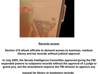 Records access Section 215 allows officials to demand access to business, medical, library and tax records without judicial approval  In July 2005, the Senate Intelligence Committee approved giving the FBI expanded powers to subpoena records without the approval of a judge or grand jury, but the amendment requires the FBI director to approve any request for library or bookstore records.   